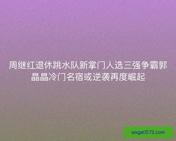周继红退休跳水队新掌门人选三强争霸郭晶晶冷门名宿或逆袭再度崛起