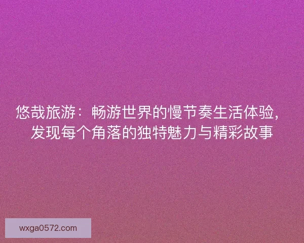 悠哉旅游：畅游世界的慢节奏生活体验，发现每个角落的独特魅力与精彩故事