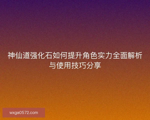 神仙道强化石如何提升角色实力全面解析与使用技巧分享