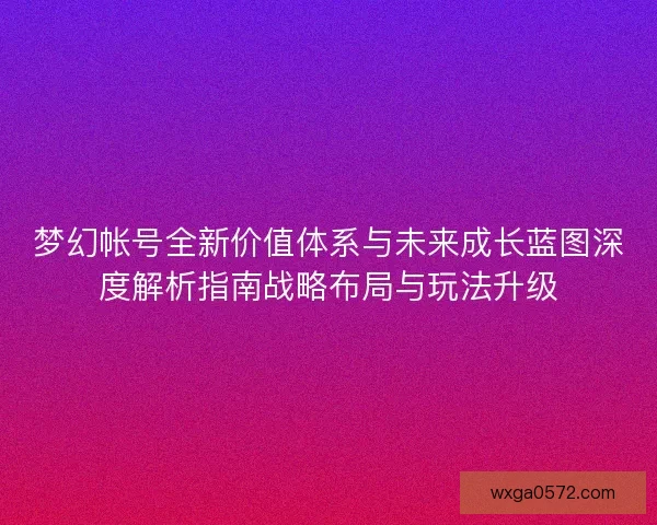 梦幻帐号全新价值体系与未来成长蓝图深度解析指南战略布局与玩法升级